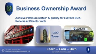 Business Ownership Award
Achieve Platinum status* & qualify for £20,000 BOA
Receive at Director rank

LEO
Tower

All rights reserved 2013
Learning Enterprises Organisation Ltd

Learn – Earn – Own
www.myleobusiness.com

 