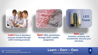 LEO
Tower

Learn how to develop a

Earn 100% commission

success mindset through
LEO’s training products

through LEO’s reseller
programme

All rights reserved 2013
Learning Enterprises Organisation Ltd

Own your
business, property, and
investments: become your
own boss

Learn – Earn – Own
www.myleobusiness.com

 