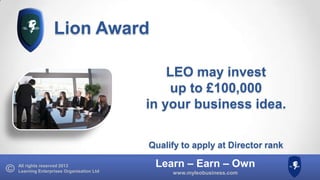Lion Award
LEO may invest
up to £100,000
in your business idea.
Qualify to apply at Director rank
All rights reserved 2013
Learning Enterprises Organisation Ltd

Learn – Earn – Own
www.myleobusiness.com

 