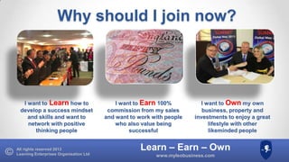 Why should I join now?

I want to Learn how to
develop a success mindset
and skills and want to
network with positive
thinking people

All rights reserved 2013
Learning Enterprises Organisation Ltd

I want to Earn 100%
commission from my sales
and want to work with people
who also value being
successful

I want to Own my own
business, property and
investments to enjoy a great
lifestyle with other
likeminded people

Learn – Earn – Own
www.myleobusiness.com

 