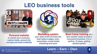 LEO business tools

Personal website
to market your business,
capture leads, present the
concept and build credibility

All rights reserved 2013
Learning Enterprises Organisation Ltd

Marketing system

Boot Camp training all a

your state of the art tools like
lead capture pages, autoresponders, social media
marketing and more

new reseller needs to build a
successful business. It is a
perfect, 10 steps, getting
started system

Learn – Earn – Own
www.myleobusiness.com

 