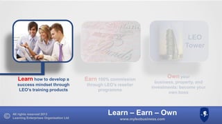LEO
Tower

Learn how to develop a

Earn 100% commission

success mindset through
LEO’s training products

through LEO’s reseller
programme

All rights reserved 2013
Learning Enterprises Organisation Ltd

Own your
business, property, and
investments: become your
own boss

Learn – Earn – Own
www.myleobusiness.com

 