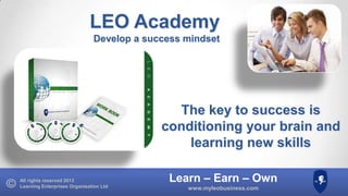 LEO Academy
Develop a success mindset

The key to success is
conditioning your brain and
learning new skills
All rights reserved 2013
Learning Enterprises Organisation Ltd

Learn – Earn – Own
www.myleobusiness.com

 