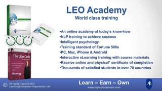 LEO Academy
World class training
•An online academy of today’s know-how
•NLP training to achieve success
•Intelligent psychology
•Training standard of Fortune 500s
•PC, Mac, iPhone & Android
•Interactive eLearning training with course materials
•Receive online and physical* certificate of completion
•Thousands of satisfied students in over 70 countries

All rights reserved 2013
Learning Enterprises Organisation Ltd

Learn – Earn – Own
www.myleobusiness.com

 