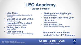 LEO Academy
Launch contents
• Lion Code
HD video, translated and subtitled to six
languages

• Unleash your Lion within
Motivational training

• Unleashed! Then what?
Personal development training

• Selling like a Lion

• Making something happen
Motivational training

• The moment that turns your
life around
Inspirational training

• The Inspired Live
Personal development trainings, 12 titles

Skills training

• Lion leadership
Skills and personal development training

All rights reserved 2013
Learning Enterprises Organisation Ltd

Every month we add new
products to the LEO Academy

Learn – Earn – Own
www.myleobusiness.com

 