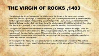 THE VIRGIN OF ROCKS ,1483
• The Virgin of the Rocks (sometimes The Madonna of the Rocks) is the name used for two
Leonardo da Vinci's paintings, of the same subject, and of a composition which is identical except
for two significant details. One painting usually hangs in the Louvre, Paris, and the other in the
National Gallery, London. Both paintings show the Madonna and Christ Child with the infant John
the Baptist and an angel, in a rocky setting which gives the paintings their usual name.
• The significant compositional differences are in the gaze and right hand of the angel. There are
many minor ways in which the works differ, including the colours, the lighting, the flora, and the
way in which sfumato has been used. Although the date of an associated commission is
documented, the complete histories of the two paintings are unknown, and lead to speculation
about which of the two is earlier.
• In The Virgin of the Rocks, the laws are nature's but the final creation Leonardo's. And he here
defies the natural in many ways that cut across previous artistic assumptions. The result is organic
rather than intellectual .
 