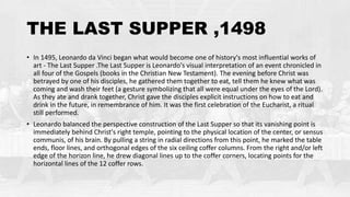 THE LAST SUPPER ,1498
• In 1495, Leonardo da Vinci began what would become one of history's most influential works of
art - The Last Supper .The Last Supper is Leonardo's visual interpretation of an event chronicled in
all four of the Gospels (books in the Christian New Testament). The evening before Christ was
betrayed by one of his disciples, he gathered them together to eat, tell them he knew what was
coming and wash their feet (a gesture symbolizing that all were equal under the eyes of the Lord).
As they ate and drank together, Christ gave the disciples explicit instructions on how to eat and
drink in the future, in remembrance of him. It was the first celebration of the Eucharist, a ritual
still performed.
• Leonardo balanced the perspective construction of the Last Supper so that its vanishing point is
immediately behind Christ's right temple, pointing to the physical location of the center, or sensus
communis, of his brain. By pulling a string in radial directions from this point, he marked the table
ends, floor lines, and orthogonal edges of the six ceiling coffer columns. From the right and/or left
edge of the horizon line, he drew diagonal lines up to the coffer corners, locating points for the
horizontal lines of the 12 coffer rows.
 