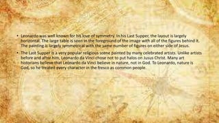 • Leonardo was well known for his love of symmetry. In his Last Supper, the layout is largely
horizontal. The large table is seen in the foreground of the image with all of the figures behind it.
The painting is largely symmetrical with the same number of figures on either side of Jesus.
• The Last Supper is a very popular religious scene painted by many celebrated artists. Unlike artists
before and after him, Leonardo da Vinci chose not to put halos on Jusus Christ. Many art
historians believe that Leonardo da Vinci believe in nature, not in God. To Leonardo, nature is
God, so he treated every character in the fresco as common people.
 