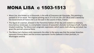 MONA LISA c 1503-1513
• Mona Lisa, also known as La Gioconda, is the wife of Francesco del Giocondo. This painting is
painted as oil on wood. The original painting size is 77 x 53 cm (30 x 20 7/8 in) and is owned by
the Government of France and is on the wall in the Louvre in Paris, France.
• This figure of a woman, dressed in the Florentine fashion of her day and seated in a visionary,
mountainous landscape, is a remarkable instance of Leonardo's sfumato technique of soft, heavily
shaded modeling. The Mona Lisa's enigmatic expression, which seems both alluring and aloof, has
given the portrait universal fame.
• The Mona Lisa's famous smile represents the sitter in the same way that the juniper branches
represent Ginevra Benci and the ermine represents Cecilia Gallerani in their portraits, in
Washington and Kra
 