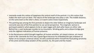• Leonardo made this notion of happiness the central motif of the portrait: it is this notion that
makes the work such an ideal. The nature of the landscape also plays a role. The middle distance,
on the same level as the sitter's chest, is in warm colors know respectively.
• The painting was among the first portraits to depict the sitter before an imaginary landscape and
Leonardo was one of the first painters to use aerial perspective. The enigmatic woman is
portrayed seated in what appears to be an open loggia with dark pillar bases on either side.
Behind her, a vast landscape recedes to icy mountains. Winding paths and a distant bridge give
only the slightest indications of human presence.
• In the Renaissance which brought together all human activities, art meant science, art meant
truth to life: Leonardo da Vinci was a great figure because he embodied the epic endeavor of
Italian art to conquer universal values: he who combined within himself the fluctuating sensitivity
of the artist and the deep wisdom of the scientist, he, the poet and the master.
 