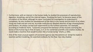 • Furthermore, with an interest in the human body, he studied the processes of reproduction,
digestion, breathing, and all the internal organs. Studying the heart, he became aware of the
circulation of the blood, although he never concluded his investigation to understand it
completely. He also studied the development of the fetus in the womb and the birth of an infant.
Using red chalk and pen and ink, he made meticulously detailed sketches of legs showing bones
and tendons. He always carried such experiments to the furthest extremes. For example,
according to Frederick Hartt, “Leonardo compared the behavior of the muscles overlying the
bones of the human leg to that of ropes, as if, in his combined scientific and creative studies, he
could make a machine that would function like a human being” (Hartt, p. 435).
• One of the most unusual aspects of Leonardo’s genius was the extreme at- tempt he made to
examine perfect modeling. He searched endlessly for the flaw- less inky shadow
 