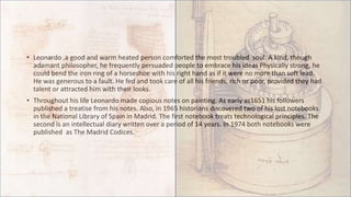 • Leonardo ,a good and warm heated person comforted the most troubled soul. A kind, though
adamant philosopher, he frequently persuaded people to embrace his ideas Physically strong, he
could bend the iron ring of a horseshoe with his right hand as if it were no more than soft lead.
He was generous to a fault. He fed and took care of all his friends, rich or poor, provided they had
talent or attracted him with their looks.
• Throughout his life Leonardo made copious notes on painting. As early as1651 his followers
published a treatise from his notes. Also, in 1965 historians discovered two of his lost notebooks
in the National Library of Spain in Madrid. The first notebook treats technological principles. The
second is an intellectual diary written over a period of 14 years. In 1974 both notebooks were
published as The Madrid Codices.
 