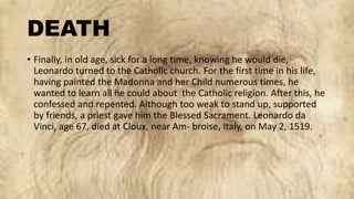 DEATH
• Finally, in old age, sick for a long time, knowing he would die,
Leonardo turned to the Catholic church. For the first time in his life,
having painted the Madonna and her Child numerous times, he
wanted to learn all he could about the Catholic religion. After this, he
confessed and repented. Although too weak to stand up, supported
by friends, a priest gave him the Blessed Sacrament. Leonardo da
Vinci, age 67, died at Cloux, near Am- broise, Italy, on May 2, 1519.
 