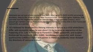 ……..
• Historians are not sure where Leonardo was born. Most agree his birth in1452 occurred at
Anchiano, close to the village of Vinci, near Florence in the .Historians agree, however, that
Leonardo was the illegitimate son of Ser Pieroda Vinci, a legal specialist (notary), and a
peasant girl named Caterina. Presumably Ser Piero’s family raised the child in their home and
trained him as a painter.
• It is believed he developed his lifelong interests in nature as a child while(dates
differ with accounts), when he was about 13, he became an apprentice at the
Fraternity of St. Luke in Florence to Florentine painter, goldsmith, and sculptor
Andrea del Verrocchio (c. 1435–1488). Verrocchio, a resourceful, well- known
quattrocento (1400s) sculptor and painter in Florence, evidently never dictated
the directions of Leonardo’s brush.
 
