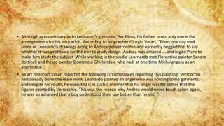 • Although accounts vary as to Leonardo’s guidance, Ser Piero, his father, prob- ably made the
arrangements for his education. According to biographer Giorgio Vasari, “Piero one day took
some of Leonardo’s drawings along to Andrea del verrocchio and earnestly begged him to say
whether it was profitable for the boy to study design .Andrea was amazed ....and urged Piero to
make him study the subject .While working in the studio Leornardo met Florentine painter Sandro
Botticeli and fresco painter Domencio Ghirlandaio who had at one time Michelangelo as an
apprentice
• As art historian Vasari reported the following circumstances regarding this painting: Verrocchio
had already done the main work. Leonardo painted an angel who was holding some garments;
and despite his youth, he executed it in such a manner that his angel was far better that the
figures painted by Verrocchio. This was the reason why Andrea would never touch colors again,
he was so ashamed that a boy understood their use better than he did. ”
 