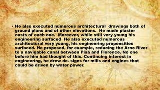 • He also executed numerous architectural drawings both of
ground plans and of other elevations. He made plaster
casts of each one. Moreover, while still very young his
engineering surfaced He also executed numerous
architectural very young, his engineering propensities
surfaced. He proposed, for example, reducing the Arno River
to a navigable canal between Pisa and Florence. No one
before him had thought of this. Continuing interest in
engineering, he drew de- signs for mills and engines that
could be driven by water power.
 