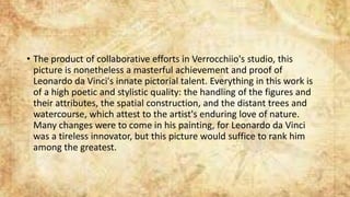 • The product of collaborative efforts in Verrocchiio's studio, this
picture is nonetheless a masterful achievement and proof of
Leonardo da Vinci's innate pictorial talent. Everything in this work is
of a high poetic and stylistic quality: the handling of the figures and
their attributes, the spatial construction, and the distant trees and
watercourse, which attest to the artist's enduring love of nature.
Many changes were to come in his painting, for Leonardo da Vinci
was a tireless innovator, but this picture would suffice to rank him
among the greatest.
 