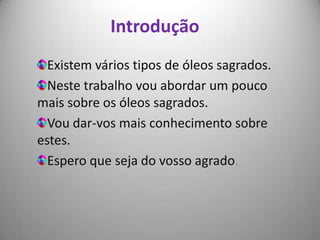 Introdução
  Existem vários tipos de óleos sagrados.
  Neste trabalho vou abordar um pouco
mais sobre os óleos sagrados.
  Vou dar-vos mais conhecimento sobre
estes.
  Espero que seja do vosso agrado.
 