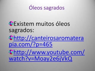 Óleos sagrados

  Existem muitos óleos
sagrados:
  http://canteirosaromatera
pia.com/?p=465
  http://www.youtube.com/
watch?v=Moay2e6jVkQ
 