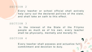E v e r y t e a c h e r o r s c h o o l o ff i c i a l s h a l l a c t i v e l y
h e l p c a r r y o u t t h e d e c l a r e d p o l i c i e s o f t h e s t a t e ,
a n d s h a l l t a k e a n o a t h t o t h i s e ff e c t .
S E C T I O N 2
I n t h e i n t e r e s t o f t h e S t a t e o f t h e F i l i p i n o
p e o p l e a s m u c h a s o f h i s o w n , e v e r y t e a c h e r
s h a l l b e p h y s i c a l l y, m e n t a l l y a n d m o r a l l y f i t .
S E C T I O N 3
S E C T I O N 4
E v e r y t e a c h e r s h a l l p o s s e s s a n d a c t u a l i z e f u l l
c o m m i t m e n t a n d d e v o t i o n t o d u t y.
 