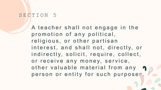 A t e a c h e r s h a l l n o t e n g a g e i n t h e
p r o m o t i o n o f a n y p o l i t i c a l ,
r e l i g i o u s , o r o t h e r p a r t i s a n
i n t e r e s t , a n d s h a l l n o t , d i r e c t l y, o r
i n d i r e c t l y, s o l i c i t , r e q u i r e , c o l l e c t ,
o r r e c e i v e a n y m o n e y, s e r v i c e ,
o t h e r v a l u a b l e m a t e r i a l f r o m a n y
p e r s o n o r e n t i t y f o r s u c h p u r p o s e s .
S E C T I O N 5
 