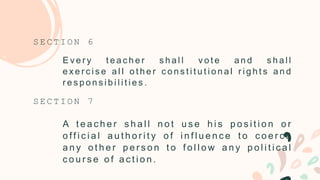 E v e r y t e a c h e r s h a l l v o t e a n d s h a l l
e x e r c i s e a l l o t h e r c o n s t i t u t i o n a l r i g h t s a n d
r e s p o n s i b i l i t i e s .
S E C T I O N 6
A t e a c h e r s h a l l n o t u s e h i s p o s i t i o n o r
o ff i c i a l a u t h o r i t y o f i n f l u e n c e t o c o e r c e
a n y o t h e r p e r s o n t o f o l l o w a n y p o l i t i c a l
c o u r s e o f a c t i o n .
S E C T I O N 7
 