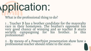 Application:
What is the professional thing to do?
1 . Teacher B has a brother candidate for the mayoralty
race in their hometown. The brother's opponent has
very good chance of winning and so teacher B starts
secretly campaigning for his brother. Is this
professional?
2 . By means of a PowerPoint presentation show how a
professional teacher should relate to the state.
 