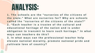 ANALYSIS:
1 . T h e s c h o o l s a r e t h e " n u r s e r i e s o f t h e c i t i z e n s o f
t h e s t a t e . " W h a t a r e n u r s e r i e s f o r ? W h y a r e s c h o o l s
c a l l e d t h e " n u r s e r i e s o f t h e c i t i z e n s o f t h e s t a t e ? "
2 . " E a c h t e a c h e r i s a t r u s t e e o f t h e c u l t u r a l a n d
e d u c a t i o n a l h e r i t a g e o f t h e n a t i o n a n d i s u n d e r
o b l i g a t i o n t o t r a n s m i t t o l e a r n s u c h h e r i t a g e . " I n w h a t
w a y s c a n t e a c h e r s d o t h i s ?
3 . I n w h a t w a y s c a n t h e p r o f e s s i o n a l t e a c h e r h e l p
e l e v a t e n a t i o n a l m o r a l i t y, p r o m o t e n a t i o n a l p r i d e a n d
c u l t i v a t e l o v e o f c o u n t r y ?
 