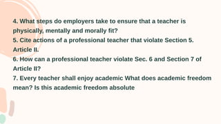 4. What steps do employers take to ensure that a teacher is
physically, mentally and morally fit?
5. Cite actions of a professional teacher that violate Section 5.
Article II.
6. How can a professional teacher violate Sec. 6 and Section 7 of
Article II?
7. Every teacher shall enjoy academic What does academic freedom
mean? Is this academic freedom absolute
 