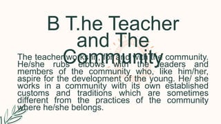 B T.he Teacher
and The
Community
The teacher works in, for and with the community.
He/she rubs elbows with the leaders and
members of the community who, like him/her,
aspire for the development of the young. He/ she
works in a community with its own established
customs and traditions which are sometimes
different from the practices of the community
where he/she belongs.
 