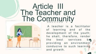 Article III
The Teacher and
The Community
A t e a c h e r i s a f a c i l i t a t o r
o f l e a r n i n g a n d o f t h e
d e v e l o p m e n t o f t h e y o u t h ;
h e s h a l l , t h e r e f o r e , r e n d e r
t h e b e s t s e r v i c e s b y
p r o v i d i n g a n e n v i r o n m e n t
c o n d u c i v e t o s u c h l e a r n i n g
a n d g r o w t h .
S E C T I O N 1
 