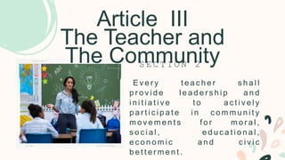 Article III
The Teacher and
The Community
E v e r y t e a c h e r s h a l l
p r o v i d e l e a d e r s h i p a n d
i n i t i a t i v e t o a c t i v e l y
p a r t i c i p a t e i n c o m m u n i t y
m o v e m e n t s f o r m o r a l ,
s o c i a l , e d u c a t i o n a l ,
e c o n o m i c a n d c i v i c
b e t t e r m e n t .
S E C T I O N 2
 