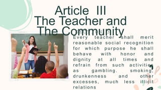 Article III
The Teacher and
The Community
E v e r y t e a c h e r s h a l l m e r i t
r e a s o n a b l e s o c i a l r e c o g n i t i o n
f o r w h i c h p u r p o s e h e s h a l l
b e h a v e w i t h h o n o r a n d
d i g n i t y a t a l l t i m e s a n d
r e f r a i n f r o m s u c h a c t i v i t i e s
a s g a m b l i n g . s m o k i n g ,
d r u n k e n n e s s a n d o t h e r
e x c e s s e s , m u c h l e s s i l l i c i t
r e l a t i o n s
S E C T I O N 3
 