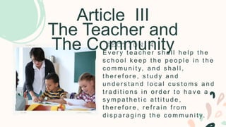 Article III
The Teacher and
The Community
E v e r y t e a c h e r s h a l l h e l p t h e
s c h o o l k e e p t h e p e o p l e i n t h e
c o m m u n i t y, a n d s h a l l ,
t h e r e f o r e , s t u d y a n d
u n d e r s t a n d l o c a l c u s t o m s a n d
t r a d i t i o n s i n o r d e r t o h a v e a
s y m p a t h e t i c a t t i t u d e ,
t h e r e f o r e , r e f r a i n f r o m
d i s p a r a g i n g t h e c o m m u n i t y.
S E C T I O N 4
 