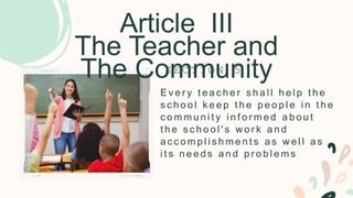 Article III
The Teacher and
The Community
E v e r y t e a c h e r s h a l l h e l p t h e
s c h o o l k e e p t h e p e o p l e i n t h e
c o m m u n i t y i n f o r m e d a b o u t
t h e s c h o o l ' s w o r k a n d
a c c o m p l i s h m e n t s a s w e l l a s
i t s n e e d s a n d p r o b l e m s
S E C T I O N 5
 