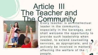 Article III
The Teacher and
The Community
E v e r y t e a c h e r i s a n i n t e l l e c t u a l
l e a d e r i n t h e c o m m u n i t y,
e s p e c i a l l y i n t h e b a r a n g a y, a n d
s h a l l w e l c o m e t h e o p p o r t u n i t y t o
p r o v i d e s u c h l e a d e r s h i p w h e n
n e e d e d , t o e x t e n d c o u n s e l i n g
s e r v i c e s , a s a p p r o p r i a t e , a n d t o
a c t i v e l y b e i n v o l v e d i n m a t t e r s
a ff e c t i n g t h e w e l f a r e o f t h e
p e o p l e .
S E C T I O N 6
 