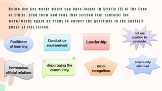 Facilitator
of learning
B e l o w a r e k e y w o r d s w h i c h y o u h a v e l o c a t e i n A r t i c l e I I I o f t h e C o d e
o f E t h i c s . F i n d t h e m a n d r e a d t h a t s e c t i o n t h a t c o n t a i n s t h e
w o r d / w o r d s a g a i n b e r e a d y t o a n s w e r t h e q u e s t i o n s i n t h e A n a l y s i s
p h a s e o f t h i s l e s s o n .
Conductive
environment
Leadership
not use
position to
proselyte
harmonious
official relations
disparaging the
community
social
recognition
community
informed
 