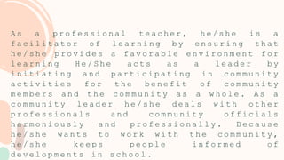 A s a p r o f e s s i o n a l t e a c h e r , h e / s h e i s a
f a c i l i t a t o r o f l e a r n i n g b y e n s u r i n g t h a t
h e / s h e p r o v i d e s a f a v o r a b l e e n v i r o n m e n t f o r
l e a r n i n g H e / S h e a c t s a s a l e a d e r b y
i n i t i a t i n g a n d p a r t i c i p a t i n g i n c o m m u n i t y
a c t i v i t i e s f o r t h e b e n e f i t o f c o m m u n i t y
m e m b e r s a n d t h e c o m m u n i t y a s a w h o l e . A s a
c o m m u n i t y l e a d e r h e / s h e d e a l s w i t h o t h e r
p r o f e s s i o n a l s a n d c o m m u n i t y o f f i c i a l s
h a r m o n i o u s l y a n d p r o f e s s i o n a l l y . B e c a u s e
h e / s h e w a n t s t o w o r k w i t h t h e c o m m u n i t y ,
h e / s h e k e e p s p e o p l e i n f o r m e d o f
d e v e l o p m e n t s i n s c h o o l .
 