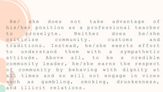 H e / s h e d o e s n o t t a k e a d v a n t a g e o f
h i s / h e r p o s i t i o n a s a p r o f e s s i o n a l t e a c h e r
t o p r o s e l y t e . N e i t h e r d o e s h e / s h e
c r i t i c i z e c o m m u n i t y . c u s t o m s a n d
t r a d i t i o n s . I n s t e a d , h e / s h e e x e r t s e f f o r t
t o u n d e r s t a n d t h e m w i t h a s y m p a t h e t i c
a t t i t u d e . A b o v e a l l , t o b e a c r e d i b l e
c o m m u n i t y l e a d e r , h e / s h e e a r n s t h e r e s p e c t
o f c o m m u n i t y b y b e h a v i n g w i t h d i g n i t y a t
a l l t i m e s a n d s o w i l l n o t e n g a g e i n v i c e s
s u c h a s g a m b l i n g , s m o k i n g , d r u n k e n n e s s ,
a n d i l l i c i t r e l a t i o n s .
 
