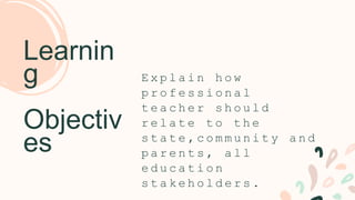 E x p l a i n h o w
p r o f e s s i o n a l
t e a c h e r s h o u l d
r e l a t e t o t h e
s t a t e , c o m m u n i t y a n d
p a r e n t s , a l l
e d u c a t i o n
s t a k e h o l d e r s .
Learnin
g
Objectiv
es
 
