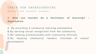 C H E C K F O R U N D E R S T A N D I N G
S e l e c t t h e c o r r e c t a n s w e r .
1 . H o w c a n t e a c h e r b e a f a c i l i t a t o r o f l e a r n i n g ? -
A p p l i c a t i o n
A . B y p r o v i d i n g a c o n d u c i v e l e a r n i n g a t m o s p h e r e
B . B y e a r n i n g s o c i a l r e c o g n i t i o n f r o m t h e c o m m u n i t y
C . B y r e l a t i n g p r o f e s s i o n a l l y w i t h c o m m u n i t y o f f i c i a l s
D . B y k e e p i n g c o m m u n i t y l e a d e r s i n f o r m e d o f s c h o o l
d e v e l o p m e n t
 