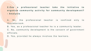 2 . C a n a p r o f e s s i o n a l t e a c h e r t a k e t h e i n i t i a t i v e t o
o r g a n i z e c o m m u n i t y a c t i v i t y f o r c o m m u n i t y d e v e l o p m e n t ?
- A n a l y s i s
A . N o , t h e p r o f e s s i o n a l t e a c h e r i s c o n f i n e d o n l y t o
t h e c l a s s r o o m .
B . Ye s , a s a p r o f e s s i o n a l t e a c h e r h e i s a c o m m u n i t y l e a d e r .
C . N o , c o m m u n i t y d e v e l o p m e n t i s t h e c o n c e r n o f g o v e r n m e n t
o f f i c i a l s .
D . Ye s , p r o v i d e d h e a l w a y s i n v o l v e s t h e l e a r n e r s .
 