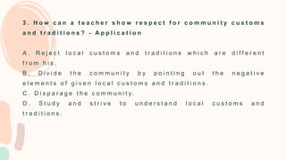 3 . H o w c a n a t e a c h e r s h o w r e s p e c t f o r c o m m u n i t y c u s t o m s
a n d t r a d i t i o n s ? - A p p l i c a t i o n
A . R e j e c t l o c a l c u s t o m s a n d t r a d i t i o n s w h i c h a r e d i f f e r e n t
f r o m h i s .
B . D i v i d e t h e c o m m u n i t y b y p o i n t i n g o u t t h e n e g a t i v e
e l e m e n t s o f g i v e n l o c a l c u s t o m s a n d t r a d i t i o n s .
C . D i s p a r a g e t h e c o m m u n i t y .
D . S t u d y a n d s t r i v e t o u n d e r s t a n d l o c a l c u s t o m s a n d
t r a d i t i o n s .
 