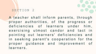 A t e a c h e r s h a l l i n f o r m p a r e n t s , t h r o u g h
p r o p e r a u t h o r i t i e s , o f t h e p r o g r e s s o r
d e f i c i e n c i e s o f l e a r n e r s u n d e r h i m ,
e x e r c i s i n g u t m o s t c a n d o r a n d t a c t i n
p o i n t i n g o u t l e a r n e r s ' d e f i c i e n c i e s a n d
i n s e e k i n g p a r e n t ' s c o o p e r a t i o n f o r t h e
p r o p e r g u i d a n c e a n d i m p r o v e m e n t o f
l e a r n e r s .
S E C T I O N 2
 