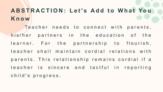 A B S T R A C T I O N : L e t ' s A d d t o W h a t Yo u
K n o w
Te a c h e r n e e d s t o c o n n e c t w i t h p a r e n t s ,
h i s / h e r p a r t n e r s i n t h e e d u c a t i o n o f t h e
l e a r n e r . F o r t h e p a r t n e r s h i p t o f l o u r i s h ,
t e a c h e r s h a l l m a i n t a i n c o r d i a l r e l a t i o n s w i t h
p a r e n t s . T h i s r e l a t i o n s h i p r e m a i n s c o r d i a l i f a
t e a c h e r i s s i n c e r e a n d t a c t f u l i n r e p o r t i n g
c h i l d ' s p r o g r e s s .
 