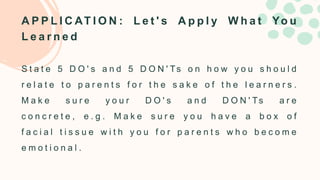 A P P L I C AT I O N : L e t ' s A p p l y W h a t Yo u
L e a r n e d
S t a t e 5 D O ' s a n d 5 D O N ' Ts o n h o w y o u s h o u l d
r e l a t e t o p a r e n t s f o r t h e s a k e o f t h e l e a r n e r s .
M a k e s u r e y o u r D O ' s a n d D O N ' Ts a r e
c o n c r e t e , e . g . M a k e s u r e y o u h a v e a b o x o f
f a c i a l t i s s u e w i t h y o u f o r p a r e n t s w h o b e c o m e
e m o t i o n a l .
 