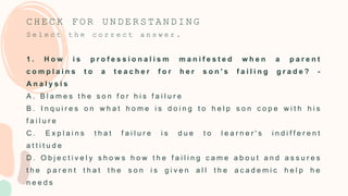 C H E C K F O R U N D E R S T A N D I N G
S e l e c t t h e c o r r e c t a n s w e r .
1 . H o w i s p r o f e s s i o n a l i s m m a n i f e s t e d w h e n a p a r e n t
c o m p l a i n s t o a t e a c h e r f o r h e r s o n ' s f a i l i n g g r a d e ? -
A n a l y s i s
A . B l a m e s t h e s o n f o r h i s f a i l u r e
B . I n q u i r e s o n w h a t h o m e i s d o i n g t o h e l p s o n c o p e w i t h h i s
f a i l u r e
C . E x p l a i n s t h a t f a i l u r e i s d u e t o l e a r n e r ' s i n d i f f e r e n t
a t t i t u d e
D . O b j e c t i v e l y s h o w s h o w t h e f a i l i n g c a m e a b o u t a n d a s s u r e s
t h e p a r e n t t h a t t h e s o n i s g i v e n a l l t h e a c a d e m i c h e l p h e
n e e d s
 