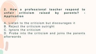 2 . H o w a p r o f e s s i o n a l t e a c h e r r e s p o n d t o
u n f a i r c r i t i c i s m r a i s e d b y p a r e n t s ? -
A p p l i c a t i o n
A . L i s t e n t o t h e c r i t i c i s m b u t d i s c o u r a g e s i t
B . R e j e c t t h e c r i t i c i s m o u t r i g h t
C . I g n o r e t h e c r i t i c i s m
D . P r o b e i n t o t h e c r i t i c i s m a n d j o i n s t h e p a r e n t s
a f t e r w a r d s
 