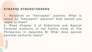 S Y N A P S E S T R E N G T H E N E R S
1 . R e s e a r c h o n " h e l i c o p t e r " p a r e n t s . W h a t i s
m e a n t b y " h e l i c o p t e r " p a r e n t s ? H o w s h o u l d y o u
r e l a t e t o t h e m ?
2 . R e a d C h a p t e r 2 o f S u b s t i t u t e a n d S p e c i a l
P a r e n t a l A u t h o r i t y o f t h e F a m i l y C o d e o f T h e
P h i l i p p i n e s i n A p p e n d i x M . W h a t d o e s s p e c i a l
p a r e n t a l a u t h o r i t y i m p l y ?
 