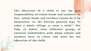 T h e e d u c a t i o n o f a c h i l d i s n o t t h e s o l e
r e s p o n s i b i l i t y o f s c h o o l h e a d s a n d t e a c h e r s . I n
f a c t , s c h o o l h e a d s a n d t e a c h e r s c a n n o t d o i t b y
t h e m s e l v e s . A s t h e A f r i c a n p r o v e r b s a y s " I t
t a k e s a w h o l e v i l l a g e t o r a i s e a c h i l d . " T h e
C o d e o f E t h i c s c i t e s d i f f e r e n t g r o u p s o f
e x t e r n a l s t a k e h o l d e r s w i t h w h o m s c h o o l s a n d
t e a c h e r s h a v e t o r e l a t e a n d w o r k f o r t h e
e d u c a t i o n o f t h e c h i l d .
 